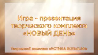 Игра - презентация творческого комплекта НОВЫЙ ДЕНЬ. Творческий комплекс ИСТИНА БОЛЬШАЯ. Вариант 1.