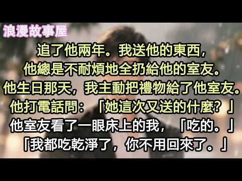 追了他兩年。我送他的東西，他總是不耐煩地全扔給他的室友。他生日那天，我主動把禮物給了他室友。他打電話問：「她這次又送的什麼？」他室友看了一眼床上的我，「吃的。」「我都吃乾淨了，你不用回來了