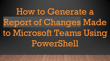 How to Generate a Report of Changes Made to Microsoft Teams Using PowerShell