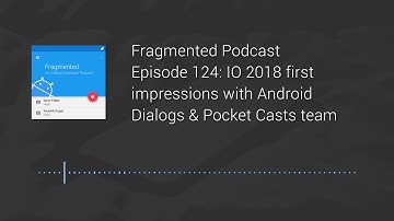 Fragmented Podcast Episode #124: IO 2018 first impressions with Android Dialogs & Pocket Casts team