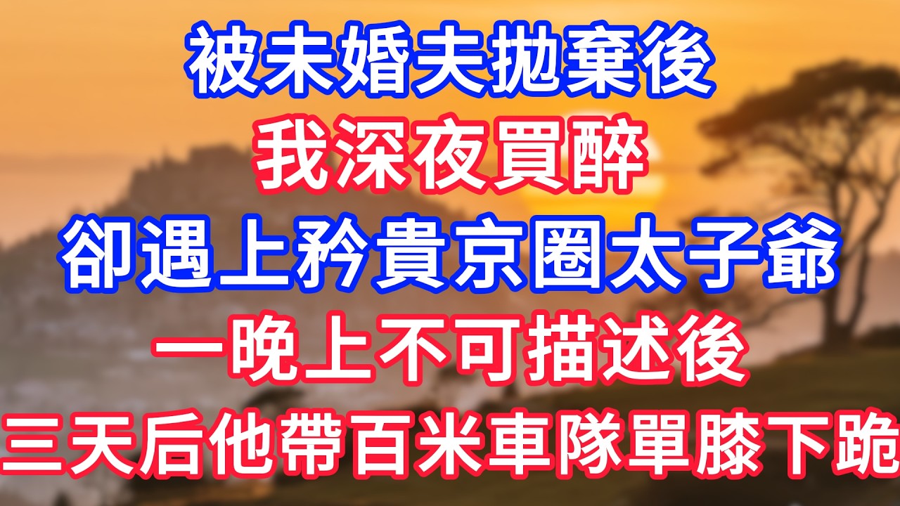 被未婚夫拋棄後，我深夜買醉，卻遇上矜貴京圈太子爺，一晚上不可描述後，三天后他帶著百米車隊單膝下跪！#生活經驗#情感故事#故事#小說#情感#婚姻#深夜淺讀 深夜淺讀#說故事