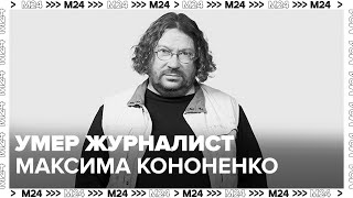 Умер журналист Максима Кононенко - Москва 24