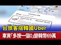 台旅客搭韓國Uber 車資「多按一個0」變韓幣69萬