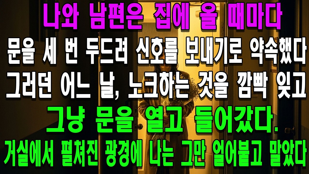 나와 남편은 집에 올 때마다 문을 세 번 두드려 신호를 보내기로 약속했다. 러던 어느 날,노크하는 것을 깜빡 잊고 그냥 문을 열고 들어갔다.거실에서 펼쳐진 광경에 나는 그만 얼어붙