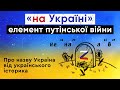 «НА УКРАЇНІ» - ЕЛЕМЕНТ ПУТІНСЬКОЇ ВІЙНИ. Про назву Україна від українського історика