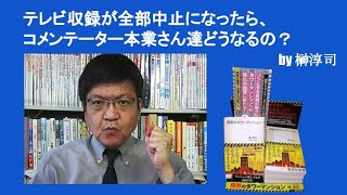 テレビ収録が全部中止になったら、コメンテーター本業さん達どうなるの？　by榊淳司
