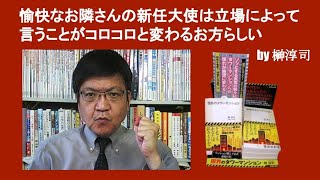 愉快なお隣さんの新任大使は立場によって言うことがコロコロと変わるお方らしい　by 榊淳司