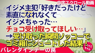 バレンタインデーの罠 イジメ主犯「好きだったけど素直になれなくてイジメちゃった…チョコ受け取ってほしい」→受け取った瞬間ソッコーでゴミ箱にシュートした結果! スカッとちゃん バレンタインデー 検索動画27 バレンタインデーの罠 イジメ主犯「好きだったけど素直になれなくてイジメちゃった…チョコ受け取ってほしい」→受け取った瞬間ソッコーでゴミ箱にシュートした結果! スカッとちゃん バレンタインデー 検索動画 27