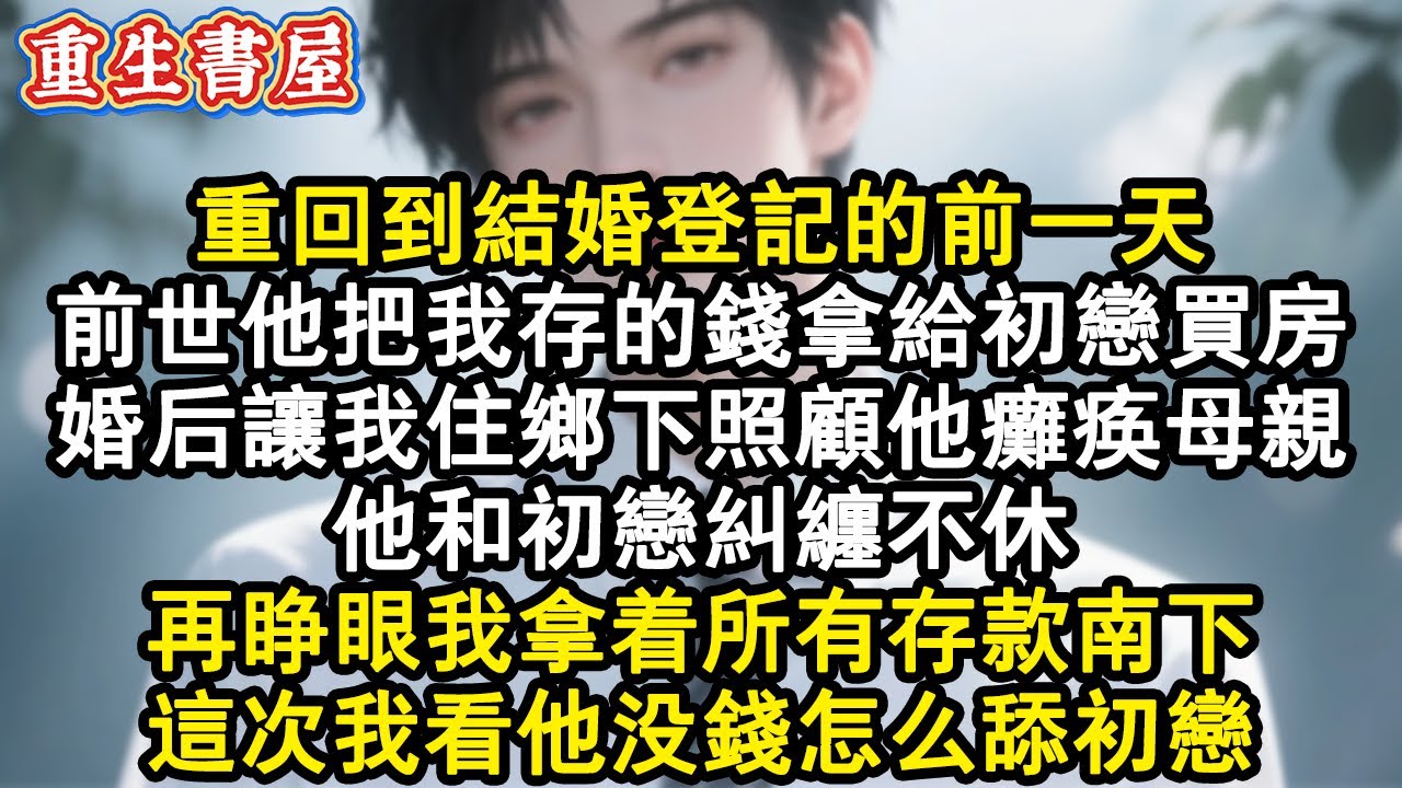 【重生爽文】重回到結婚登記的前一天。前世他把我存的錢拿給初戀買房。婚後讓我住鄉下照顧他癱瘓母親。他和初戀糾纏不休。再睜眼我拿著所有存款南下，這次我看他沒錢怎麼舔初戀。#小說 #重生故事 #爽文
