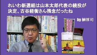 れいわ新選組は山本太郎代表の続投が決定、古谷経衡さん残念だったね　by榊淳司