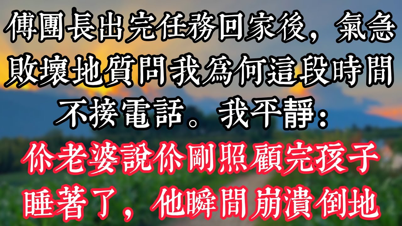 傅團長出完任務回家後，氣急敗壞地質問我，爲何這段時間不接電話。我平靜：你老婆説你剛照顧完孩子睡着了，他瞬間崩潰倒地