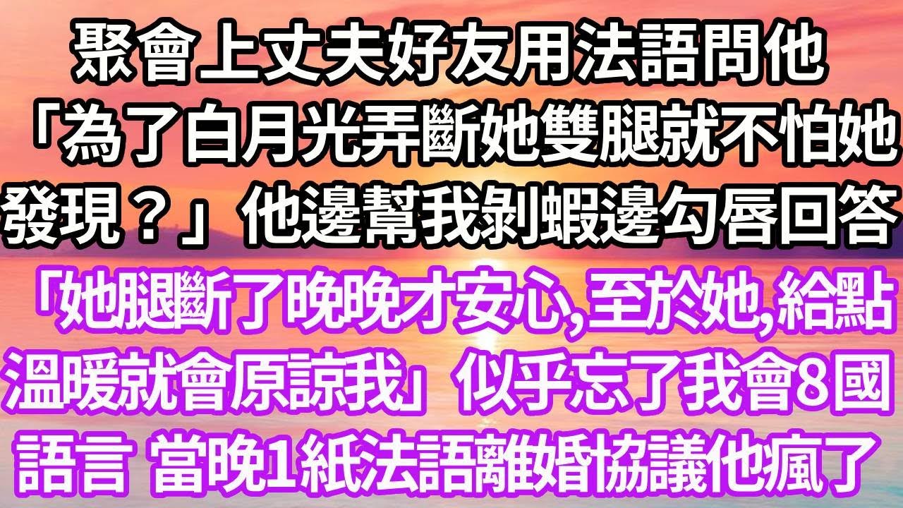 聚會上丈夫好友用法語問他「為了白月光弄斷她雙腿就不怕她發現？」他邊幫我剝蝦邊勾唇回答「她腿斷了晚晚才安心,至於她給點溫暖就會原諒我」似乎忘了我會8國語言，當晚1紙法語離婚協議他瘋了#復仇#爽文#逆襲