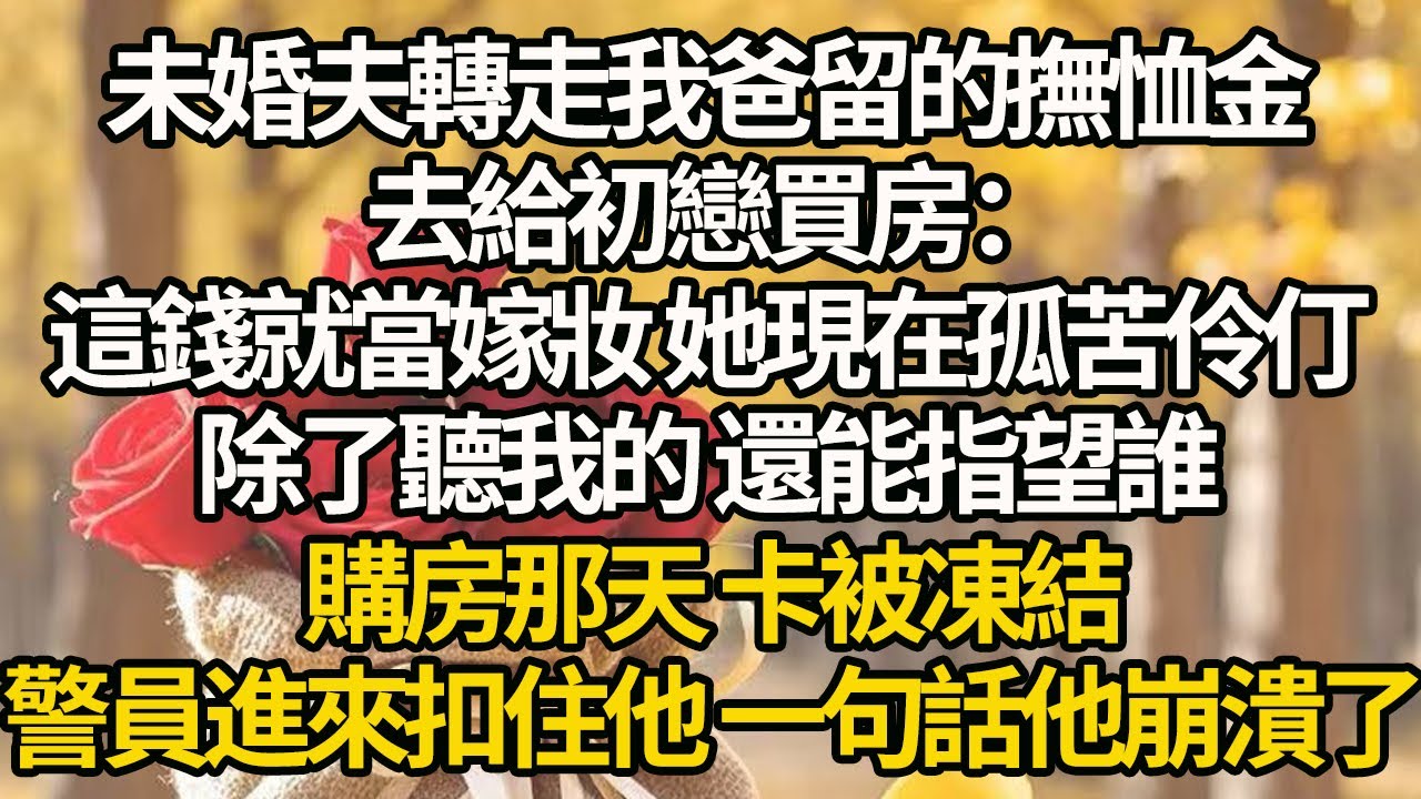 【完結】未婚夫轉走我爸留的撫恤金，去給初戀買房：這錢就當嫁妝 她現在孤苦伶仃，除了聽我的 還能指望誰，購房那天 卡被凍結，警員進來扣住他 一句話他崩潰了