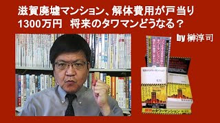 滋賀廃墟マンション、解体費用が戸当り1300万円　将来のタワマンどうなる？　by 榊淳司