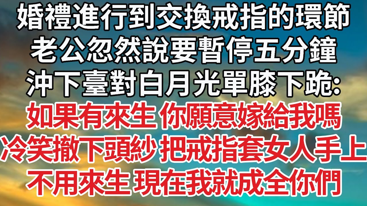 【完結】婚禮進行到交換戒指的環節，老公忽然說要暫停五分鐘，沖下臺對白月光單膝下跪：如果有來生 你願意嫁給我嗎，冷笑撤下頭紗 把戒指套女人手上，不用來生 現在我就成全你們【爽文】【婚姻】【豪門】