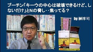 プーチン「キーウの中心は破壊できるけど、しないだけ」とNの脅し‥焦ってる？　by榊淳司