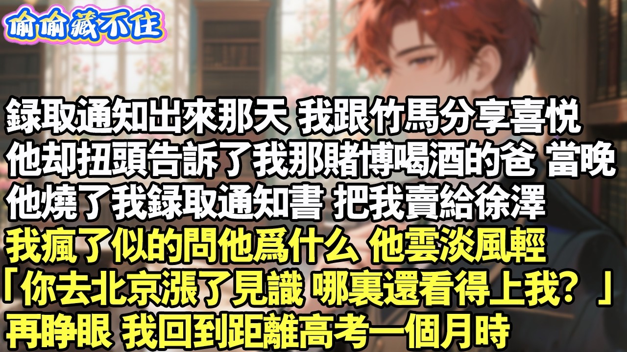 錄取通知出來，我跟竹馬分享喜悅。他卻扭頭告訴我那爛賭的爸。當晚，我爸燒了我錄取書。把我賣給徐澤。我問他為什麼，他雲淡風輕「你去北京了，哪裡還看得上我？」再睜眼，我回到距離高考前。#情感 #小說 #校園