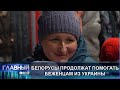 Белорусы продолжат помогать беженцам из Украины. Главный эфир