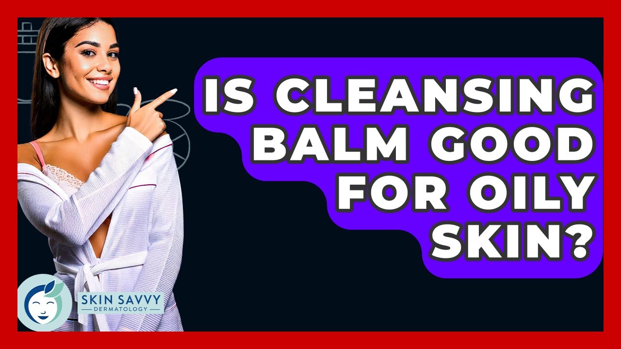 Is Cleansing Balm Good For Oily Skin? - Skin Savvy Dermatology