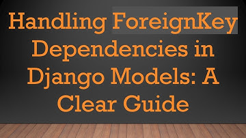 Handling ForeignKey Dependencies in Django Models: A Clear Guide