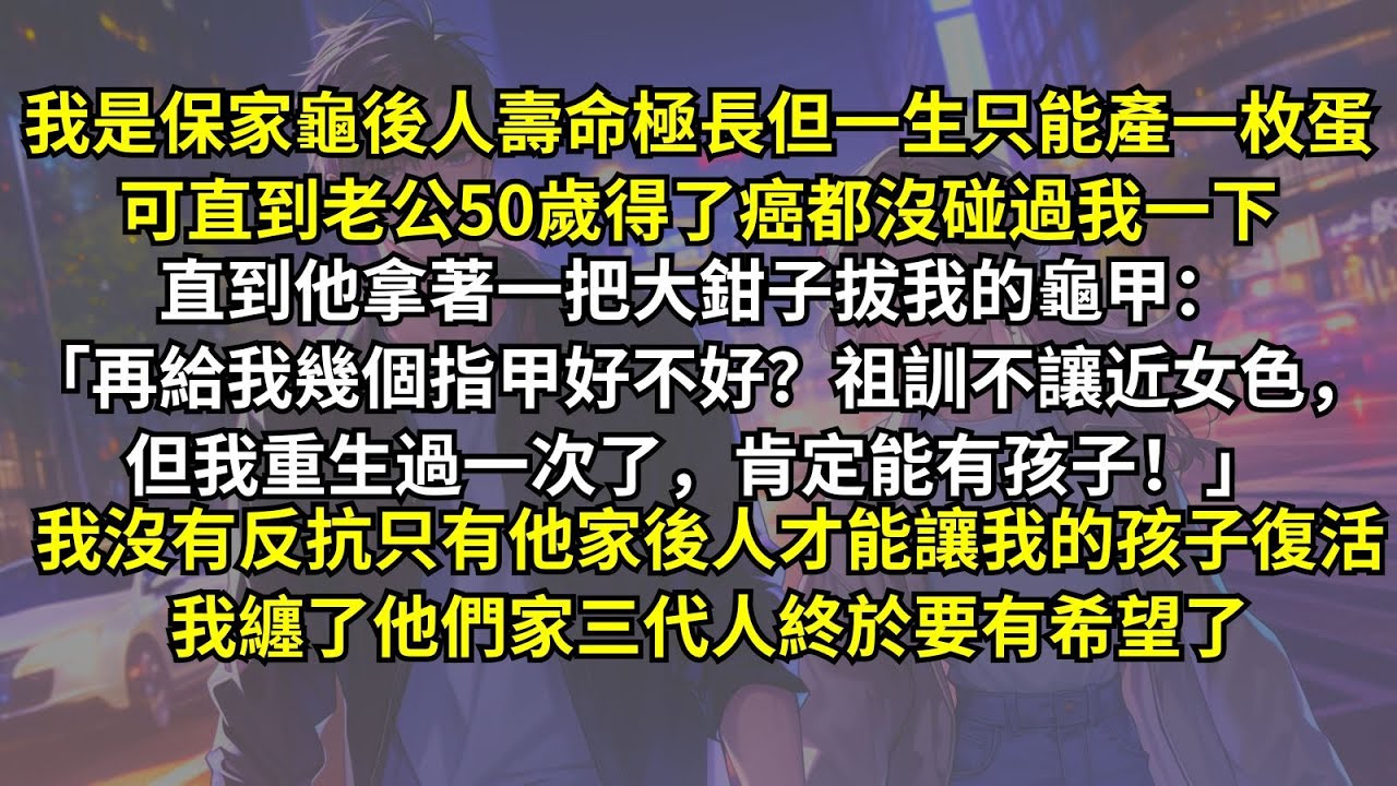 我是保家龜後人一生只能產一枚蛋，可直到老公得了癌都沒碰我一下。直到他拔我的龜甲：「祖訓不讓近女色，但我重生了，肯定能有孩子！」我沒有反抗，只有他家後人才能讓我孩子復活，我纏了他們家三代人終於要有希望了