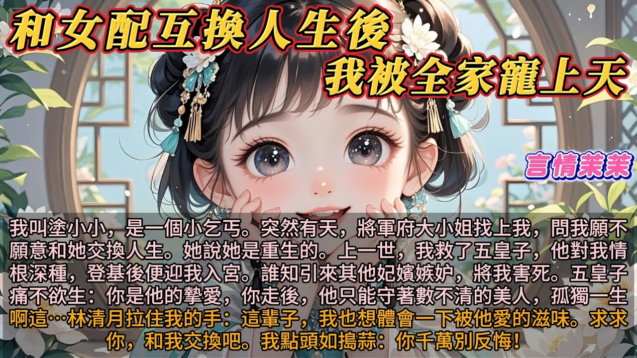 《和女配互換人生後，我被全家寵上天》我叫塗小小，一個小乞丐。將軍府大小姐找上我，她說她是重生的。上一世，我救了五皇子，五皇子與我情根深重。她求我和她交換人生，想嘗嘗被他愛的滋味。我點頭：你千萬別反悔！