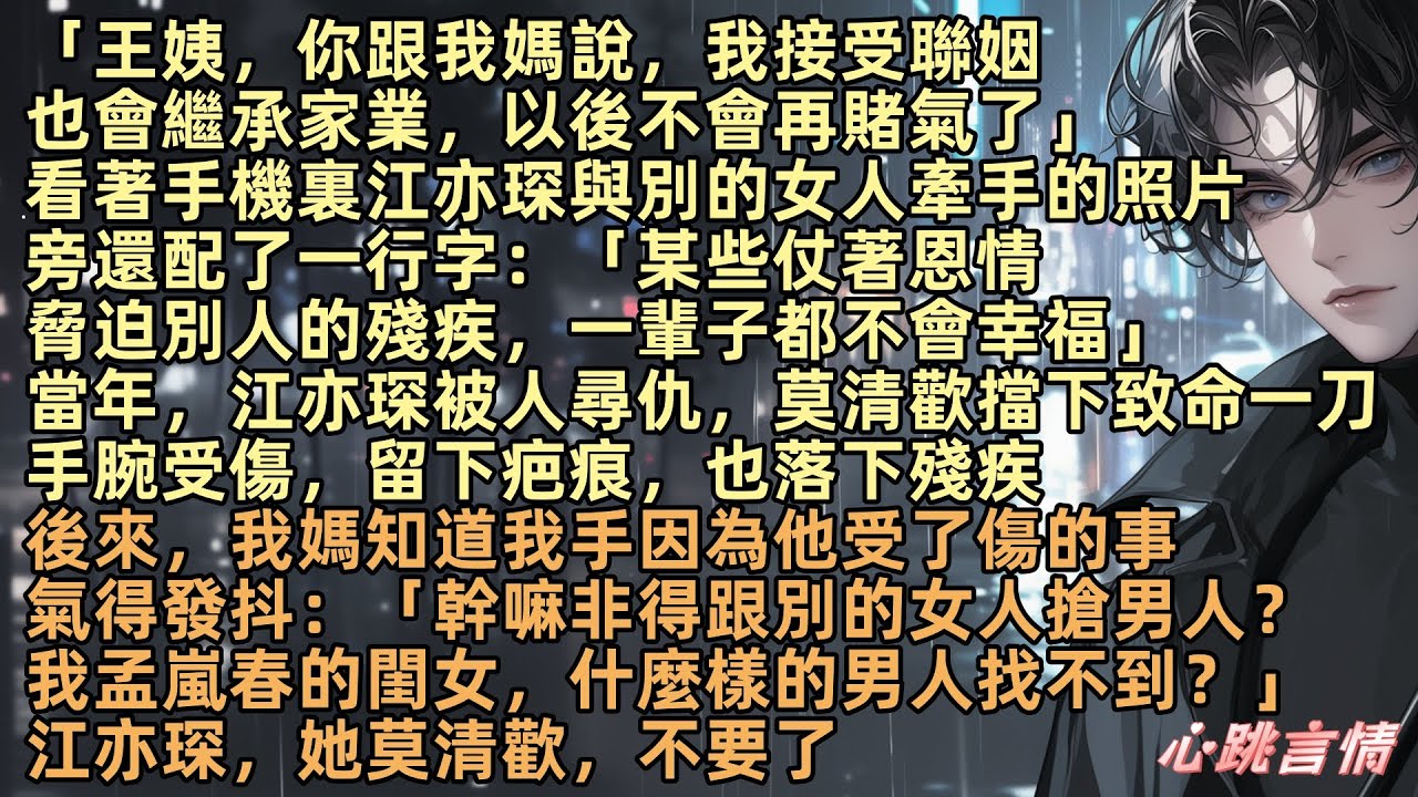 「王姨，你跟我媽說，我接受聯姻，也會繼承家業，以後不會再賭氣了」看著手機裏江亦琛與別的女人牽手的照片，旁還配了一行字：「某些仗著恩情脅迫別人的殘疾，一輩子都不會幸福」江亦琛，她莫清歡，不要了纏綿似朦朧