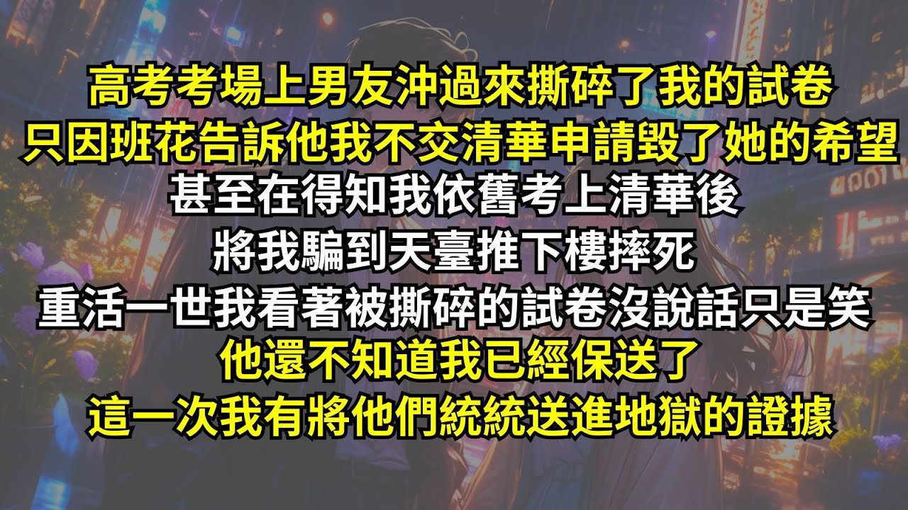 高考男友沖過來撕碎了我的試卷，只因班花告訴他我不交清華申請毀了她的希望。甚至將我騙到天臺推下樓摔死。重活一世我看著被撕碎的試卷沒說話只是笑，他還不知道我已經保送了，這一次我有將他們統統送進地獄的證據。