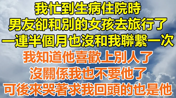 （完结爽文）我忙到生病住院时，男友却和别的女孩去旅行了，一连半个月也没和我联系一次，我知道他喜欢上别人了，没关系我也不要他了，可后来哭着求我回头的也是他！#情感#老年人#幸福#出轨#家产#白月光#老人 - 天天要闻