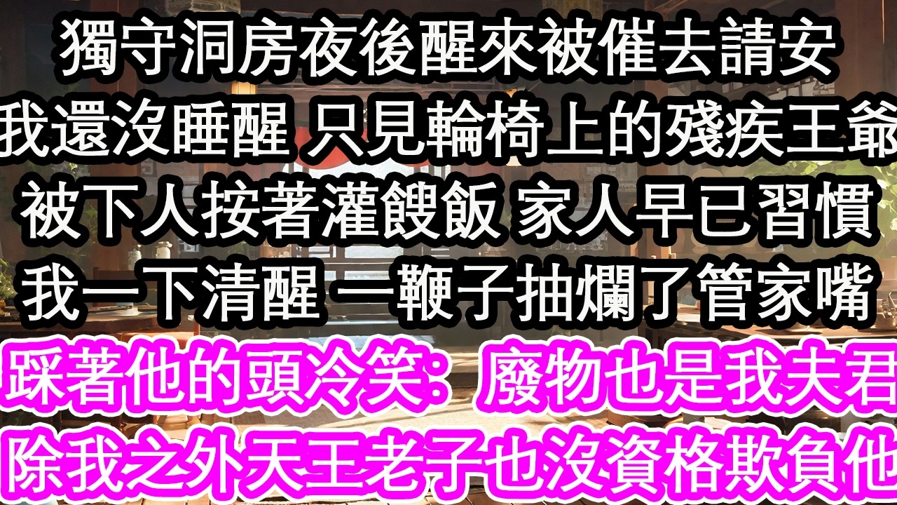 獨守洞房夜後醒來被催去請安我還沒睡醒 只見輪椅上的殘疾王爺被下人按著灌餿飯 家人早已習慣我一下清醒 一鞭子抽爛了管家嘴踩著他的頭冷笑：廢物也是我夫君除我之外天王老子也沒資格欺負他！【花開】【愛情】