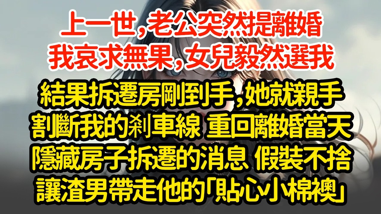 上一世，老公突然提離婚我哀求無果，女兒毅然選我結果拆遷房剛到手，她就親手割斷我的剎車線  重回離婚當天隱藏房子拆遷的消息  假裝不捨讓渣男帶走他的「貼心小棉襖」