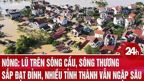 Nóng: Lũ trên sông Cầu, sông Thương sắp đạt đỉnh, nhiều tỉnh thành vẫn ngập sâu | Toàn cảnh 24h