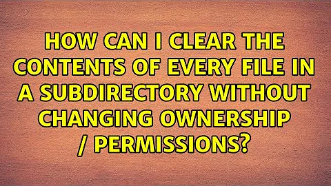 How can I clear the contents of every file in a subdirectory without changing ownership /...