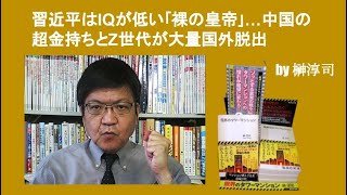習近平はIQが低い｢裸の皇帝｣…中国の超金持ちとZ世代が大量国外脱出　by 榊淳司