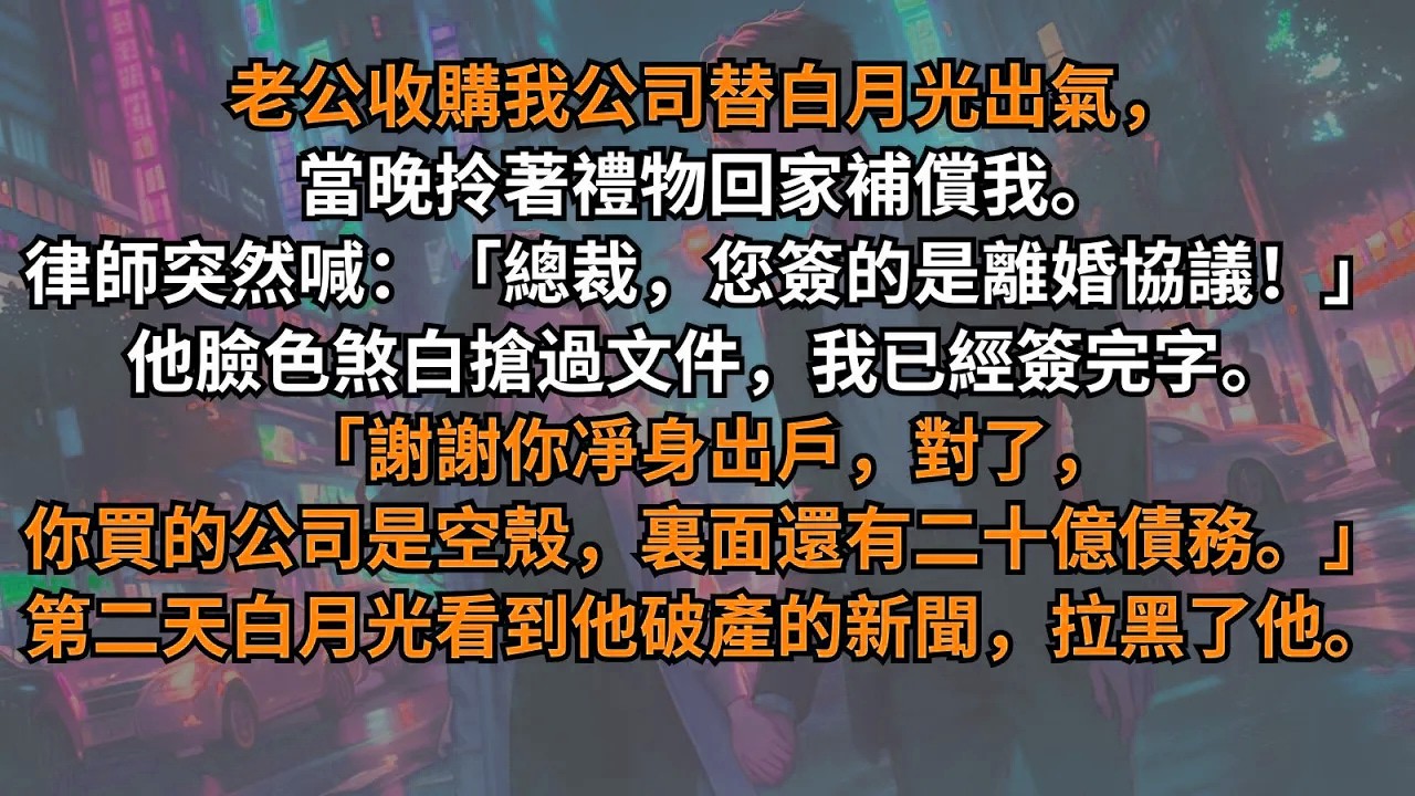 老公收購我公司替白月光出氣，當晚律師突然喊：「總裁，您簽的是離婚協議！」他臉色煞白搶過文件。「謝謝你凈身出戶，對了，你買的公司是空殼，裏面還有二十億債務。」第二天白月光看到他破產的新聞，拉黑了他。