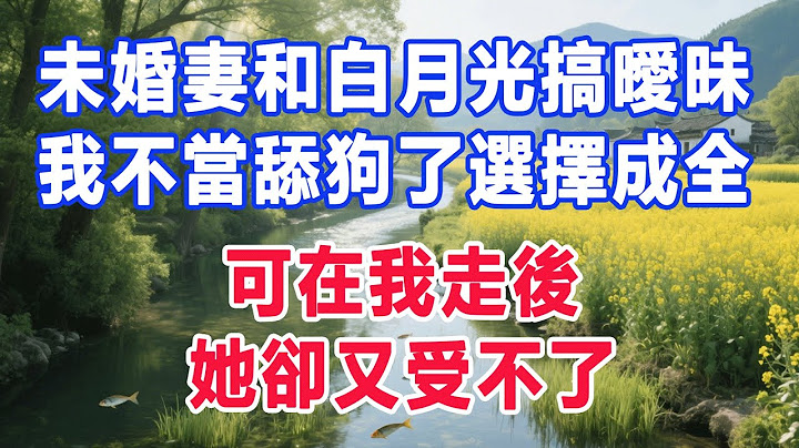 未婚妻和白月光搞曖昧，我不當舔狗了選擇成全，可在我走後，她卻又受不了