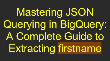 Mastering JSON Querying in BigQuery: A Complete Guide to Extracting firstname