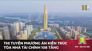 Thi tuyển phương án kiến trúc tòa nhà tài chính 108 tầng | Tin tức mới nhất hôm nay