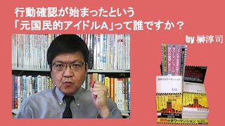 行動確認が始まったという「元国民的アイドルA」って誰ですか？　by榊淳司