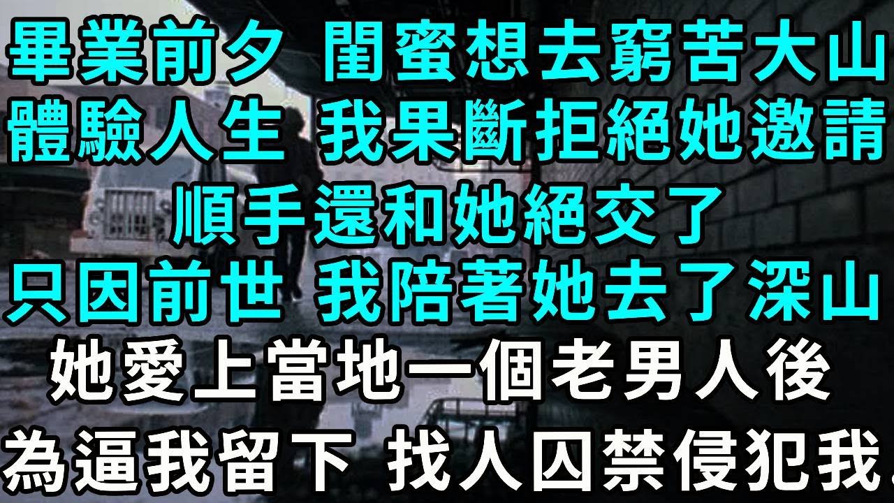 畢業前夕 閨蜜說想去窮苦大山體驗人生， 我果斷拒絕她的邀請，順手還和她絕交了，只因前世 我陪著她去了深山，她愛上當地一個老男人後，為了逼我留下 找人囚禁侵犯我..