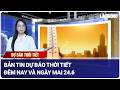 Bản tin dự báo thời tiết đêm nay và ngày mai 24.6 | Báo Lao Động