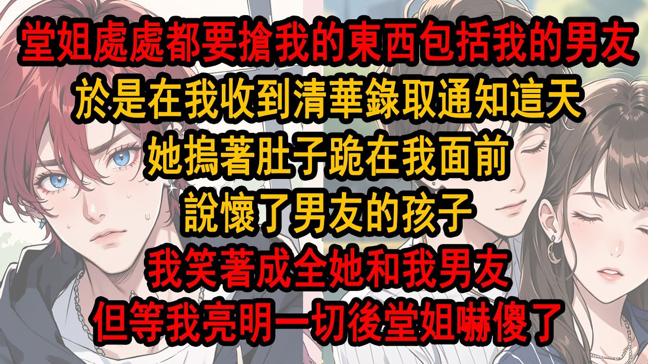 堂姐處處都要搶我的東西，就連我的家人和男朋友也要搶，於是在我收到清華錄取通知書這天，她摀著肚子跪在我面前，說懷了我男朋友的孩子 ，我笑著成全她和我男友，可等我亮明一切後堂姐嚇傻了