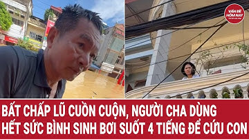 Bất chấp lũ cuồn cuộn, người cha dùng hết sức bình sinh bơi suốt 4 tiếng để “giải cứu” con gái