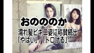 おのののか　濡れ髪ビキニ姿に称賛続出「やばい」「トロける」