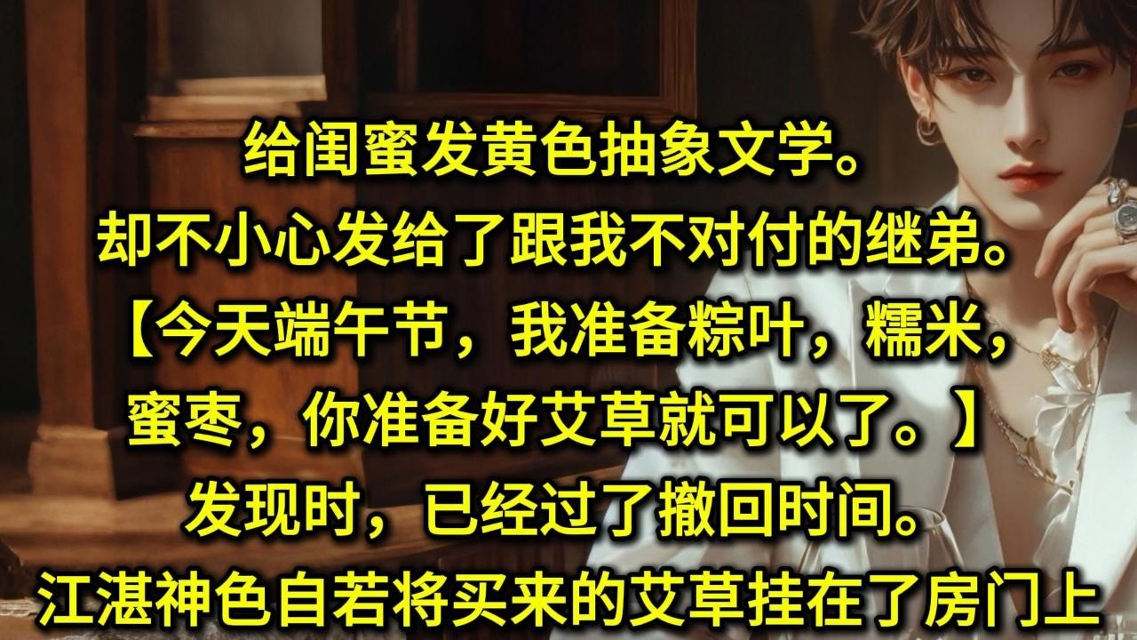 给闺蜜发黄色抽象文学。却不小心发给了跟我不对付的继弟。【今天端午节，我准备粽叶，糯米，蜜枣，你准备好艾草就可以了。】发现时，已经过了撤回时间。江湛神色自若，将买来的艾草挂在了房门上。