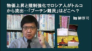物価上昇と規制強化でロシア人がトルコから流出‥「プーチン難民」はどこへ？　by榊淳司
