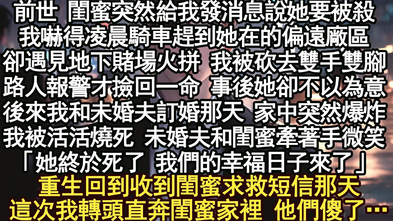 前世 閨蜜突然給我發消息說她要被殺,我嚇得凌晨騎車趕到她在的偏遠廠區卻遇見地下賭場火拼 我被砍去雙手雙腳,路人報警才撿回一命 事後她卻不以為意後來我和未婚夫訂婚那天 家中突然爆炸我被活活燒死