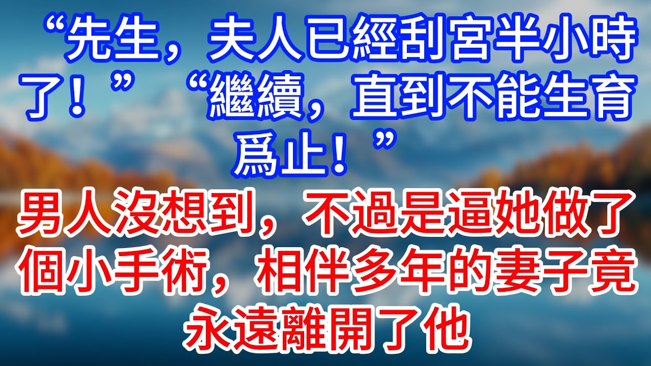 【完結】“先生，夫人已經刮宮半小時了！”“繼續，直到不能生育爲止！”男人沒想到，不過是逼她做了個小手術，相伴多年的妻子竟永遠離開了他 #為人處世 #生活經驗 #情感故事 #故事 #小說 #戀愛