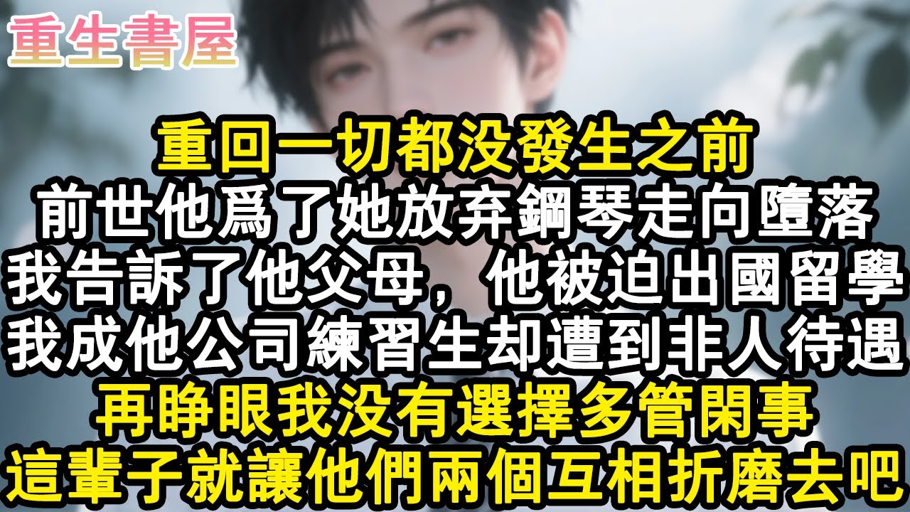 【重生爽文】重回一切都沒發生之前。前世他為了她放棄鋼琴走向墮落，我告訴了他父母，他被迫出國留學。我成他公司練習生卻遭到非人待遇。再睜眼我沒有選擇多管閒事，這輩子就讓他們兩個互#小說 #重生故事 #爽文