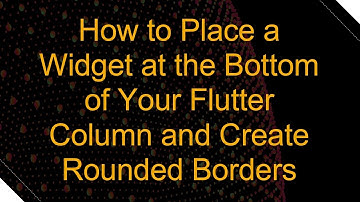 How to Place a Widget at the Bottom of Your Flutter Column and Create Rounded Borders